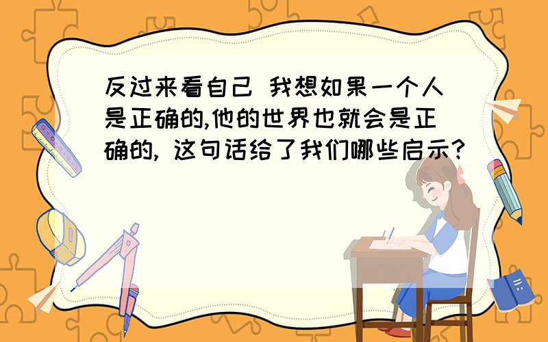 反过来看自己 我想如果一个人是正确的,他的世界也就会是正确的, 这句话给了我们哪些启示?