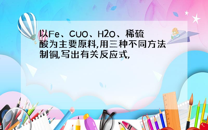 以Fe、CUO、H2O、稀硫酸为主要原料,用三种不同方法制铜,写出有关反应式,