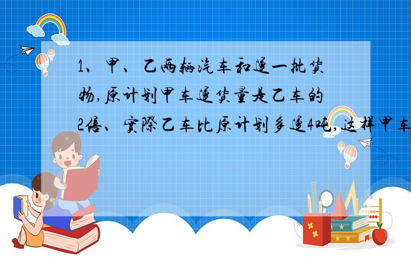 1、甲、乙两辆汽车和运一批货物,原计划甲车运货量是乙车的2倍、实际乙车比原计划多运4吨,这样甲车就只运了二十七分之十四.