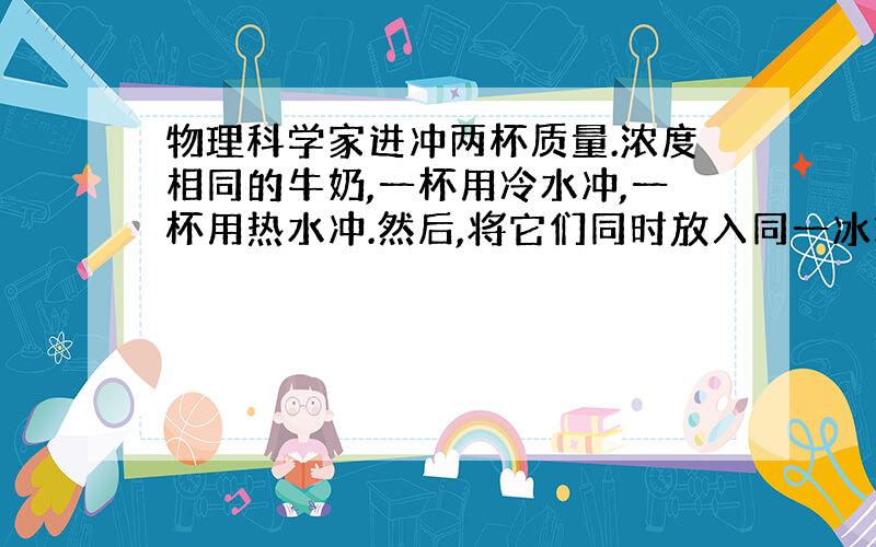 物理科学家进冲两杯质量.浓度相同的牛奶,一杯用冷水冲,一杯用热水冲.然后,将它们同时放入同一冰箱的冷冻室内.哪杯牛奶先凝