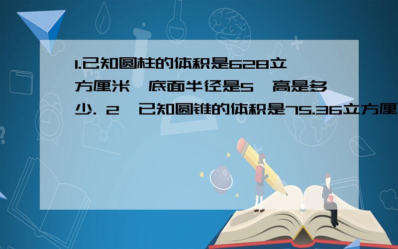 1.已知圆柱的体积是628立方厘米,底面半径是5,高是多少. 2,已知圆锥的体积是75.36立方厘米,高是4.5厘米