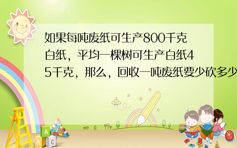 如果每吨废纸可生产800千克白纸，平均一棵树可生产白纸45千克，那么，回收一吨废纸要少砍多少棵大树？