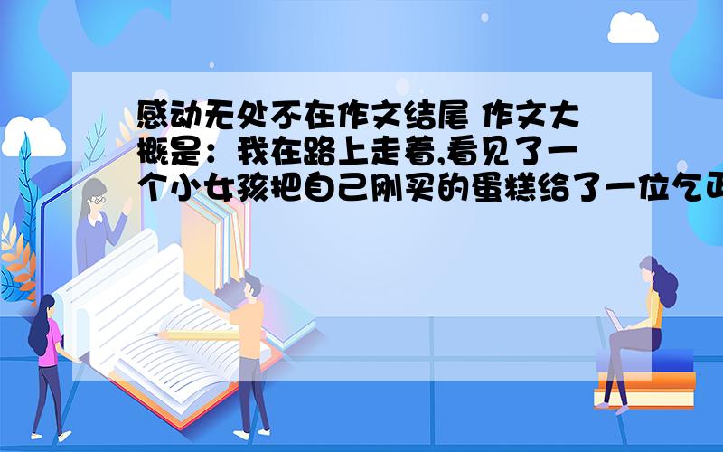 感动无处不在作文结尾 作文大概是：我在路上走着,看见了一个小女孩把自己刚买的蛋糕给了一位乞丐,周围的人看见了也都伸出了自