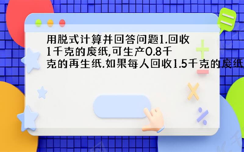 用脱式计算并回答问题1.回收1千克的废纸,可生产0.8千克的再生纸.如果每人回收1.5千克的废纸,五年（2）班40人回收