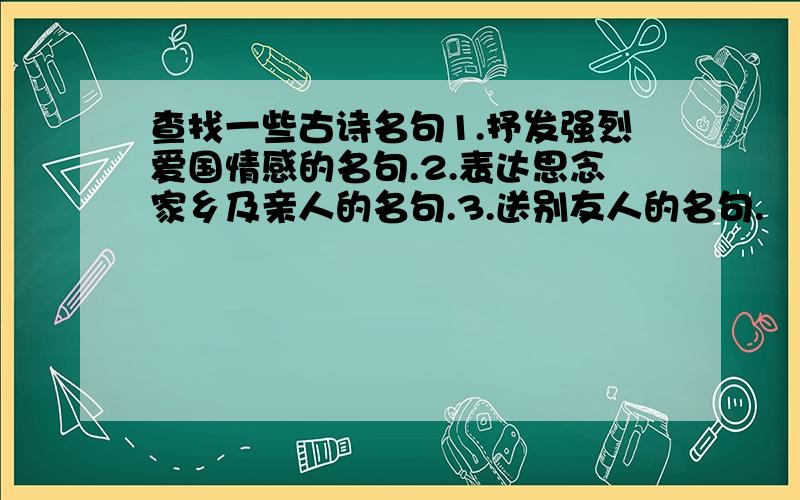 查找一些古诗名句1.抒发强烈爱国情感的名句.2.表达思念家乡及亲人的名句.3.送别友人的名句.