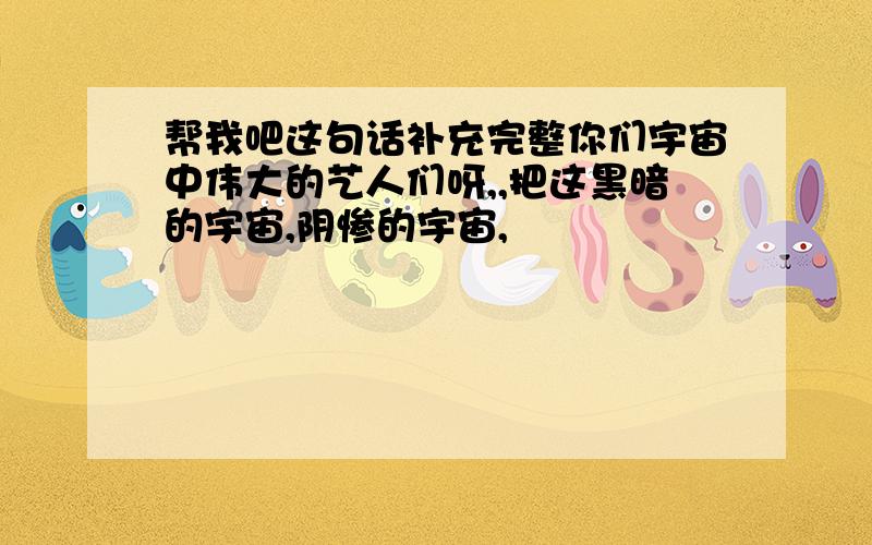 帮我吧这句话补充完整你们宇宙中伟大的艺人们呀,,把这黑暗的宇宙,阴惨的宇宙,