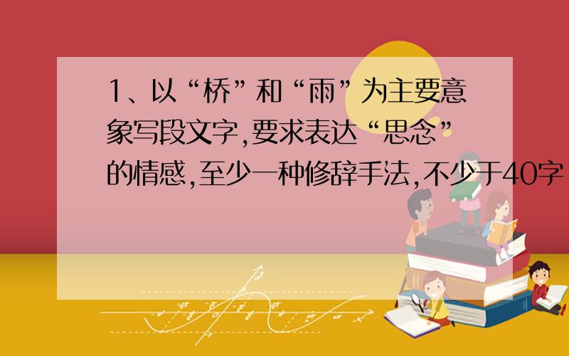 1、以“桥”和“雨”为主要意象写段文字,要求表达“思念”的情感,至少一种修辞手法,不少于40字