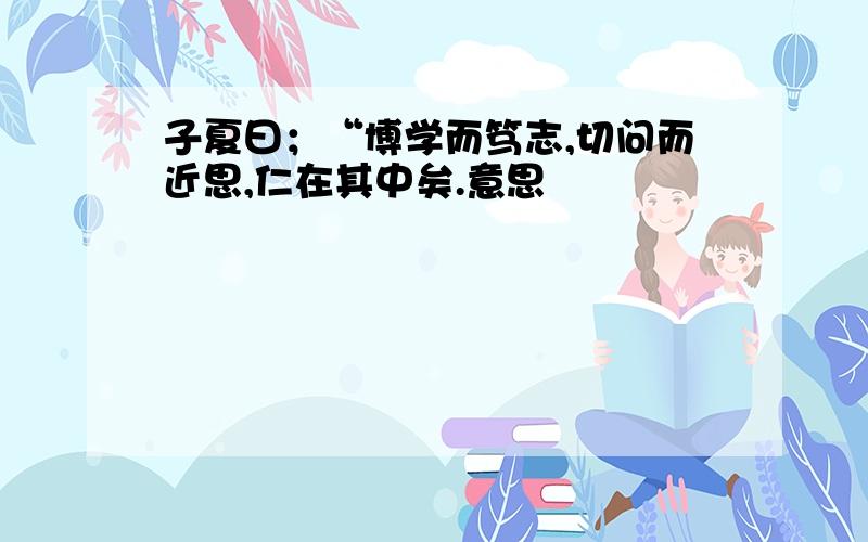 子夏曰；“博学而笃志,切问而近思,仁在其中矣.意思