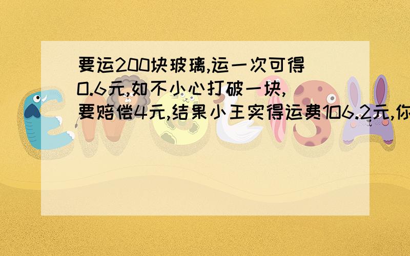 要运200块玻璃,运一次可得O.6元,如不小心打破一块,要赔偿4元,结果小王实得运费1O6.2元,你能算有多少块玻璃完好