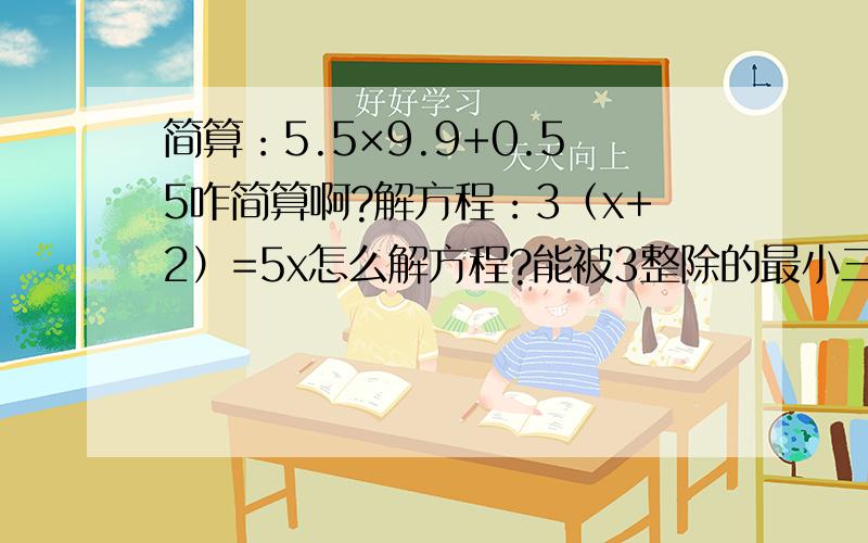 简算：5.5×9.9+0.55咋简算啊?解方程：3（x+2）=5x怎么解方程?能被3整除的最小三位数比最大二位数奇数