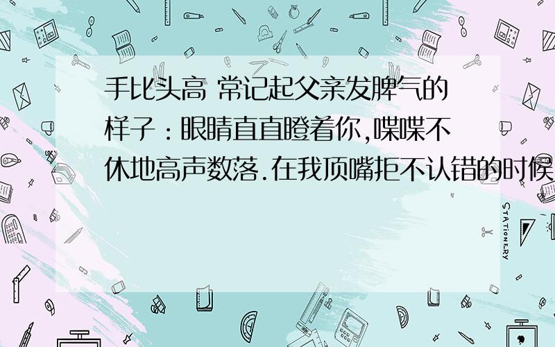 手比头高 常记起父亲发脾气的样子：眼睛直直瞪着你,喋喋不休地高声数落.在我顶嘴拒不认错的时候,他甚至会粗鲁地攥紧老拳,连