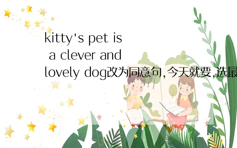 kitty's pet is a clever and lovely dog改为同意句,今天就要,选最佳