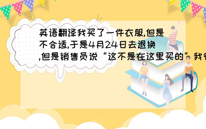 英语翻译我买了一件衣服,但是不合适,于是4月24日去退换,但是销售员说“这不是在这里买的”我很气愤,我说出了当时的情景,