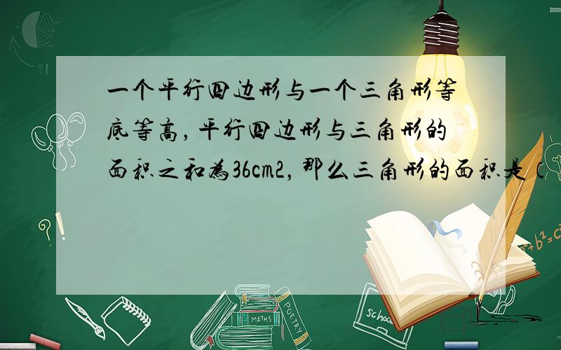 一个平行四边形与一个三角形等底等高，平行四边形与三角形的面积之和为36cm2，那么三角形的面积是（　　）