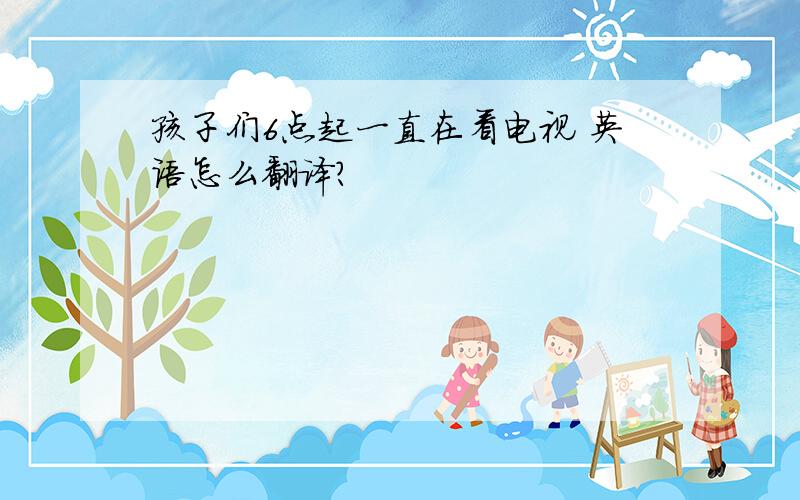 孩子们6点起一直在看电视 英语怎么翻译?