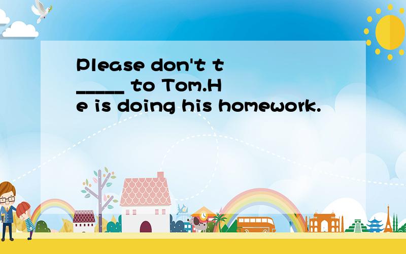 Please don't t_____ to Tom.He is doing his homework.