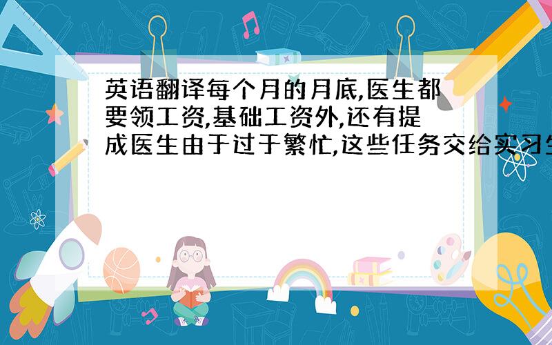 英语翻译每个月的月底,医生都要领工资,基础工资外,还有提成医生由于过于繁忙,这些任务交给实习生来做我的任务就是把这些收费