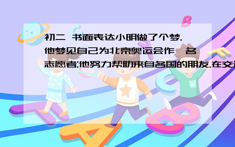 初二 书面表达小明做了个梦.他梦见自己为北京奥运会作一名志愿者:他努力帮助来自各国的朋友.在交谈中,小明让外国朋友更多地