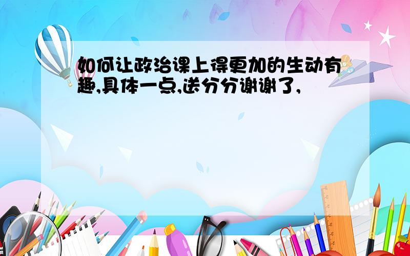 如何让政治课上得更加的生动有趣,具体一点,送分分谢谢了,