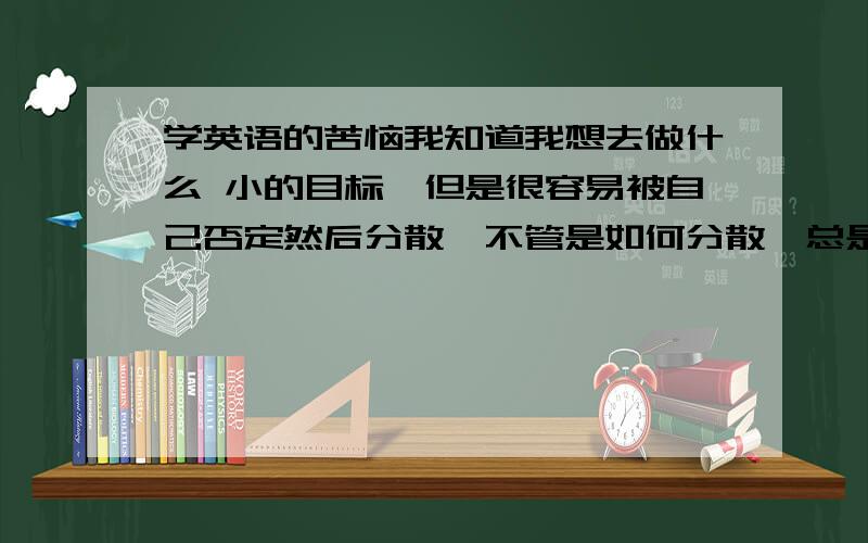 学英语的苦恼我知道我想去做什么 小的目标,但是很容易被自己否定然后分散,不管是如何分散,总是自己找理由最后就分散了拿上阶