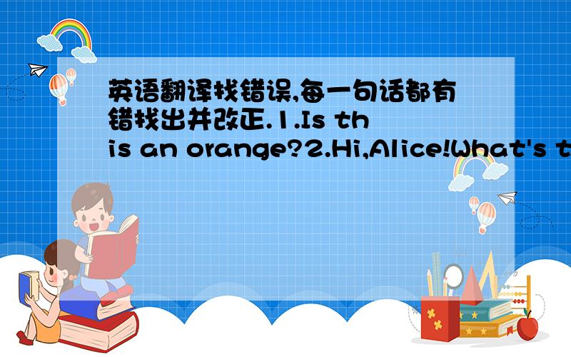 英语翻译找错误,每一句话都有错找出并改正.1.Is this an orange?2.Hi,Alice!What's t