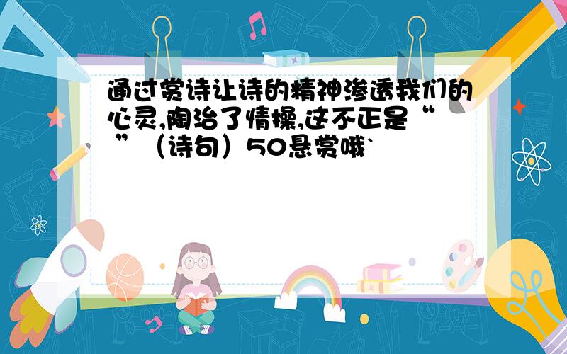 通过赏诗让诗的精神渗透我们的心灵,陶治了情操,这不正是“ ”（诗句）50悬赏哦`