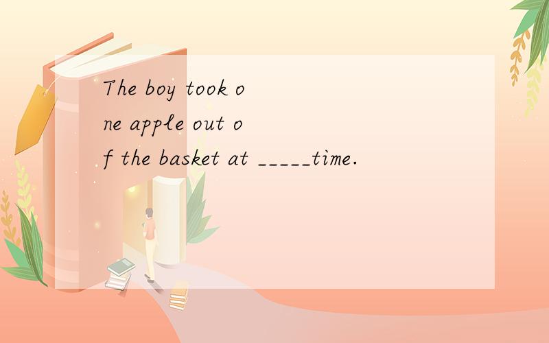 The boy took one apple out of the basket at _____time.