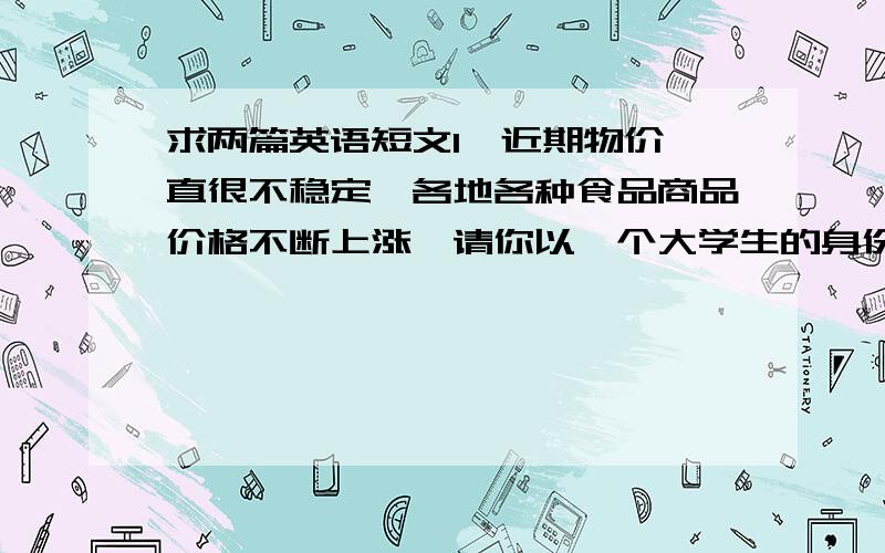 求两篇英语短文1、近期物价一直很不稳定,各地各种食品商品价格不断上涨,请你以一个大学生的身份为政府提一些建议,就物价上涨