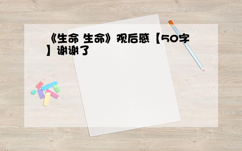 《生命 生命》观后感【50字】谢谢了