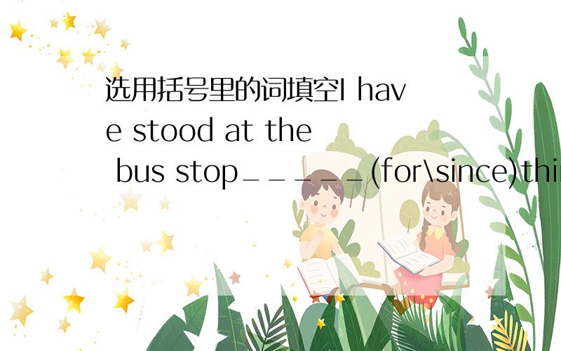 选用括号里的词填空I have stood at the bus stop_____(for\since)thirty-