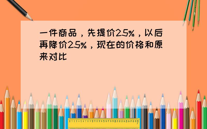 一件商品，先提价25%，以后再降价25%，现在的价格和原来对比（　　）