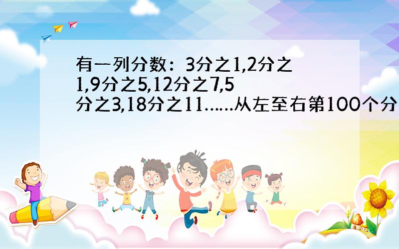 有一列分数：3分之1,2分之1,9分之5,12分之7,5分之3,18分之11……从左至右第100个分数是（ ）