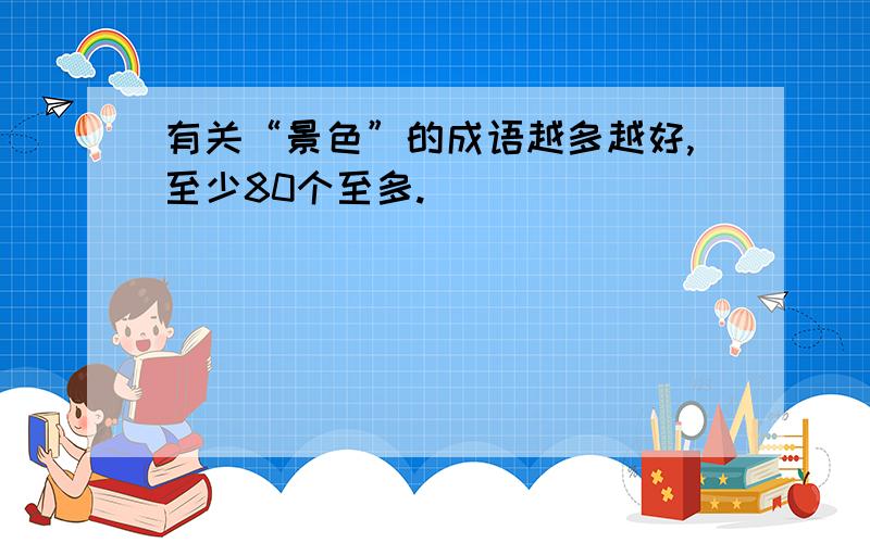 有关“景色”的成语越多越好,至少80个至多.）