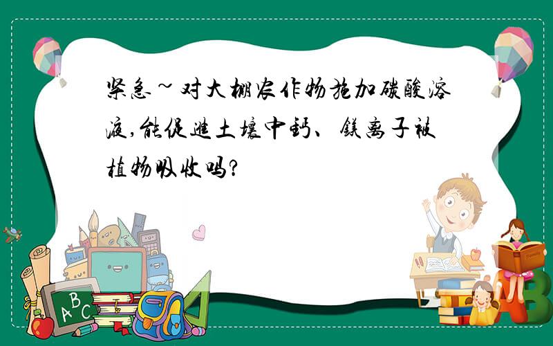 紧急~对大棚农作物施加碳酸溶液,能促进土壤中钙、镁离子被植物吸收吗?