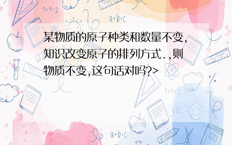 某物质的原子种类和数量不变,知识改变原子的排列方式.,则物质不变,这句话对吗?>