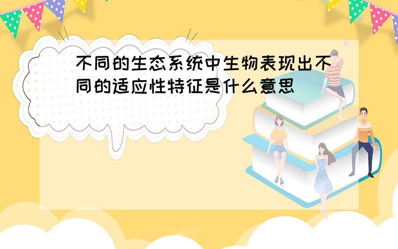 不同的生态系统中生物表现出不同的适应性特征是什么意思