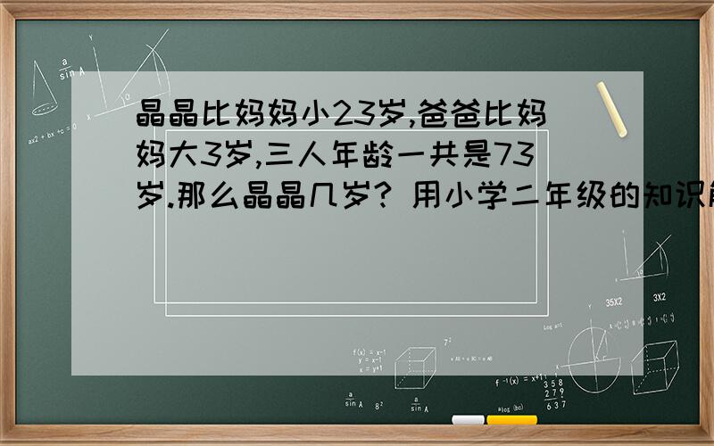 晶晶比妈妈小23岁,爸爸比妈妈大3岁,三人年龄一共是73岁.那么晶晶几岁? 用小学二年级的知识解决噢