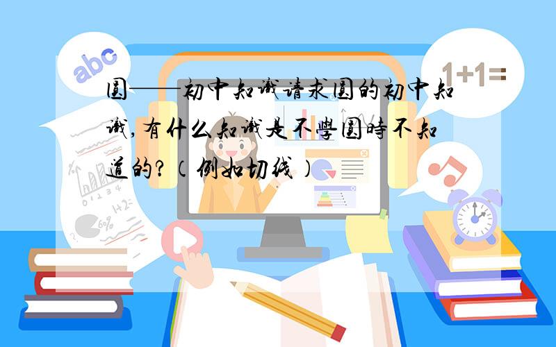 圆——初中知识请求圆的初中知识,有什么知识是不学圆时不知道的?（例如切线）