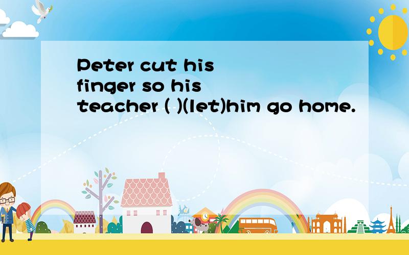 Peter cut his finger so his teacher ( )(let)him go home.