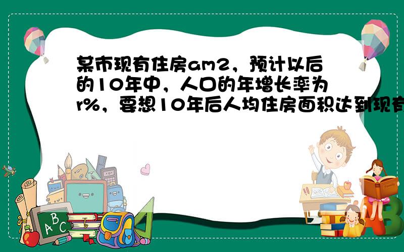 某市现有住房am2，预计以后的10年中，人口的年增长率为r%，要想10年后人均住房面积达到现有的1.5倍，试问这10年中