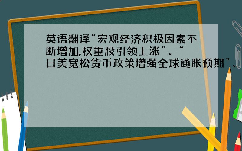 英语翻译“宏观经济积极因素不断增加,权重股引领上涨”、“日美宽松货币政策增强全球通胀预期”、“限售股解禁压力大,对周期性