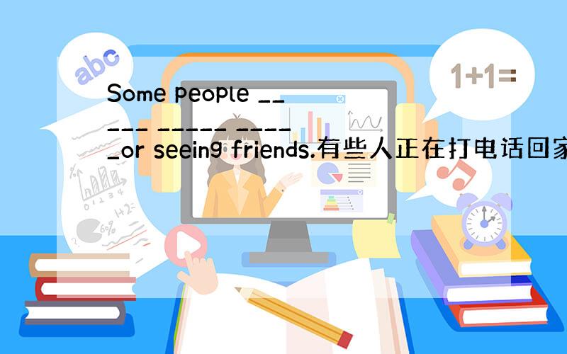 Some people _____ _____ _____or seeing friends.有些人正在打电话回家或者看