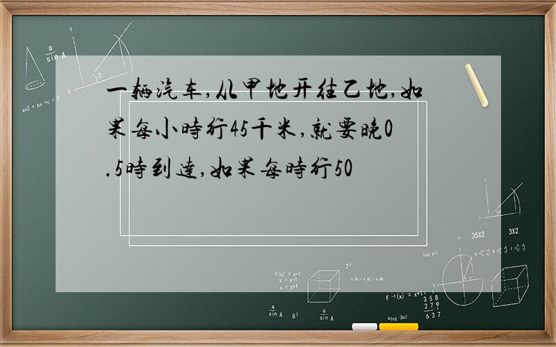 一辆汽车,从甲地开往乙地,如果每小时行45千米,就要晚0.5时到达,如果每时行50