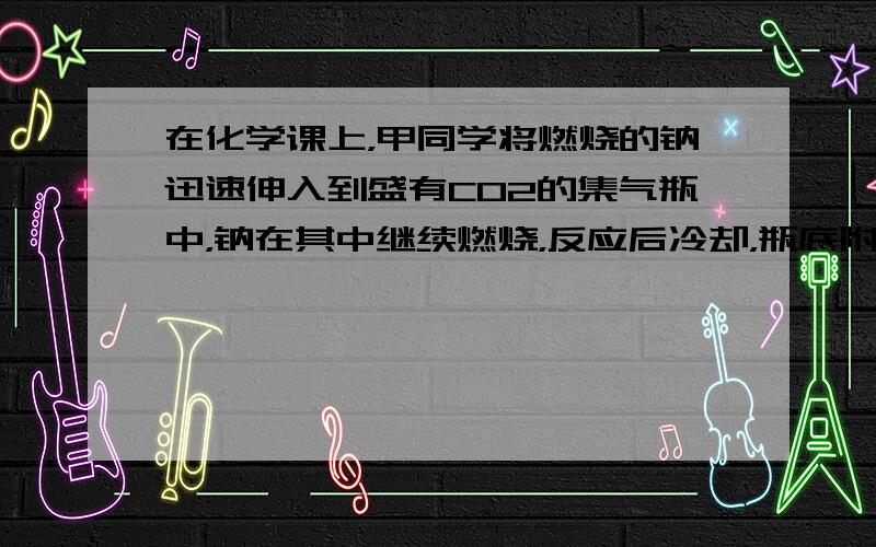 在化学课上，甲同学将燃烧的钠迅速伸入到盛有CO2的集气瓶中，钠在其中继续燃烧，反应后冷却，瓶底附着黑色颗粒，瓶壁上附粘附