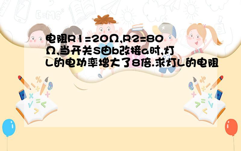 电阻R1=20Ω,R2=80Ω,当开关S由b改接a时,灯L的电功率增大了8倍.求灯L的电阻