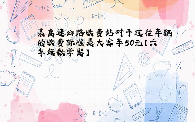 某高速公路收费站对于过往车辆的收费标准是大客车50元【六年级数学题】