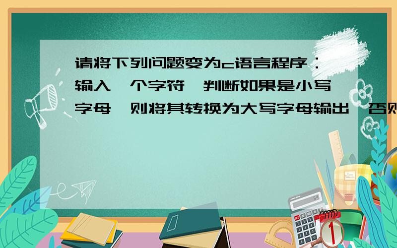 请将下列问题变为c语言程序：输入一个字符,判断如果是小写字母,则将其转换为大写字母输出,否则直接输出