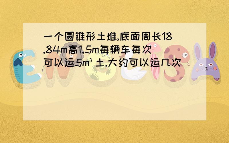 一个圆锥形土堆,底面周长18.84m高1.5m每辆车每次可以运5m³土,大约可以运几次