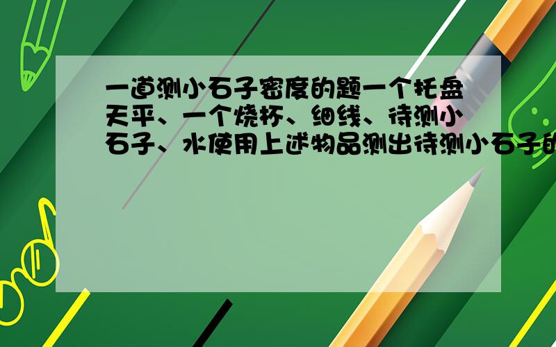 一道测小石子密度的题一个托盘天平、一个烧杯、细线、待测小石子、水使用上述物品测出待测小石子的密度（不得另外添加器材）