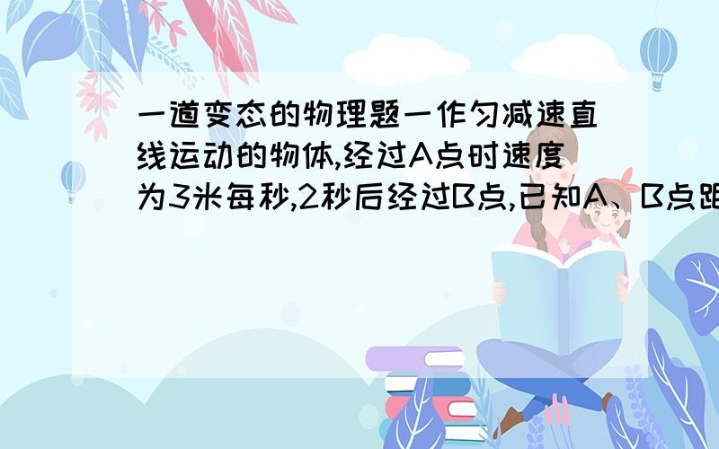 一道变态的物理题一作匀减速直线运动的物体,经过A点时速度为3米每秒,2秒后经过B点,已知A、B点距离为10米,求物体运动